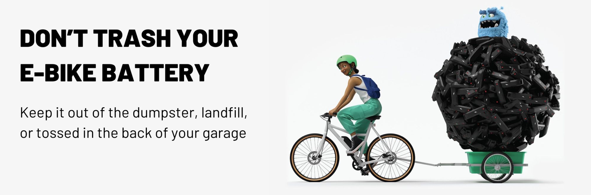DON’T TRASH YOUR E-BIKE BATTERY Keep it out of the dumpster, landfill, or tossed in the back of your garage.
